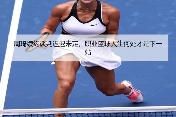 周琦续约谈判迟迟未定，职业篮球人生何处才是下一站
